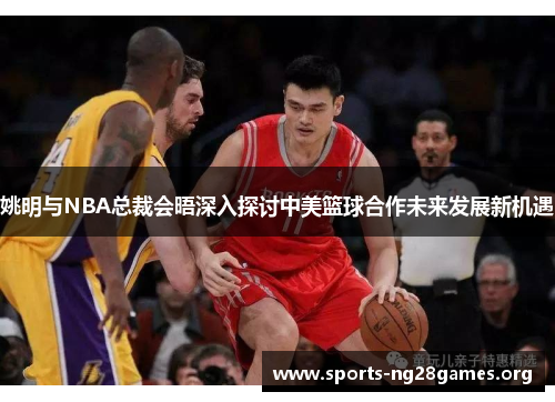 姚明与NBA总裁会晤深入探讨中美篮球合作未来发展新机遇