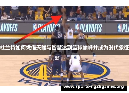 杜兰特如何凭借天赋与智慧达到篮球巅峰并成为时代象征