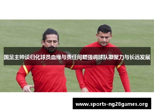 国足主帅谈归化球员血缘与责任问题强调球队凝聚力与长远发展