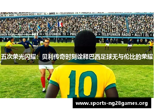五次荣光闪耀：贝利传奇时刻诠释巴西足球无与伦比的荣耀