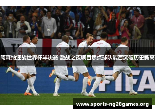 阿森纳迎战世界杯半决赛 激战之夜瞩目焦点球队能否突破历史新高