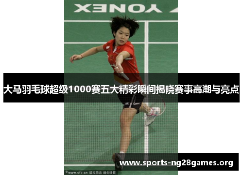 大马羽毛球超级1000赛五大精彩瞬间揭晓赛事高潮与亮点 大马羽毛球超级1000赛五大精彩瞬间揭晓赛事高潮与亮点